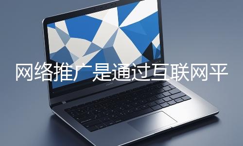 網絡推廣是通過互聯網平臺與技術手段提升品牌知名度、吸引目標用戶并推動業務增長的營銷方式